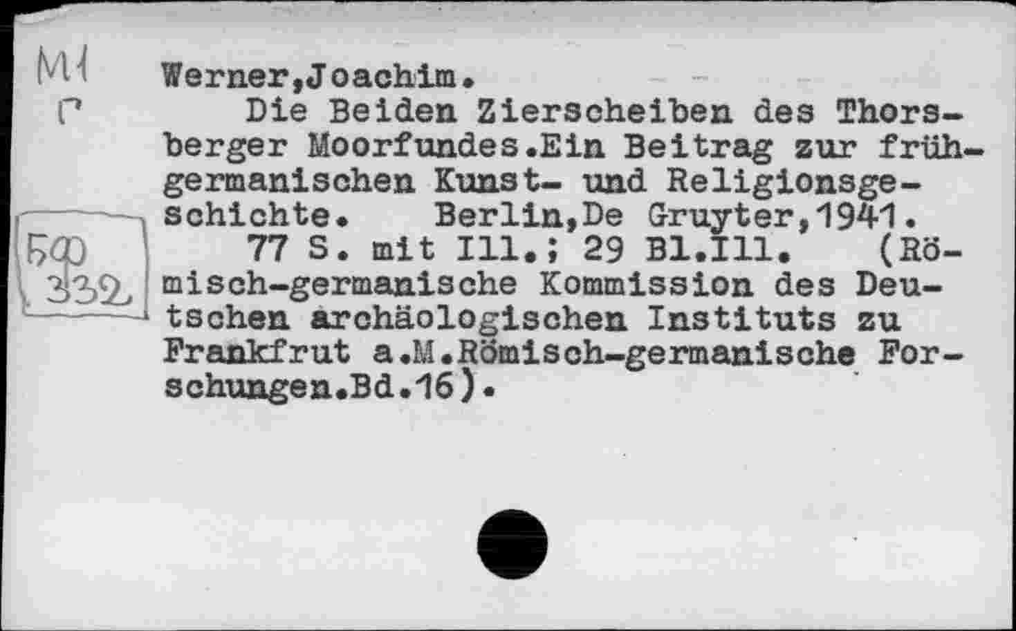 ﻿33%
Werner, J oachim•
Die Beiden Zierscheiben des Thors-berger Moorfundes.Ein Beitrag zur frühgermanischen Kunst- und Religionsgeschichte. Berlin,De Gruyter,1941.
77 S. mit Ill.; 29 B1.I11. (Römisch-germanische Kommission des Deutschen archäologischen Instituts zu Frankfrut a.M.Römisch-germanische For-schungen.Bd.16).